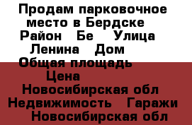 Продам парковочное место в Бердске  › Район ­ Бе8 › Улица ­ Ленина › Дом ­ 7 › Общая площадь ­ 18 › Цена ­ 600 000 - Новосибирская обл. Недвижимость » Гаражи   . Новосибирская обл.